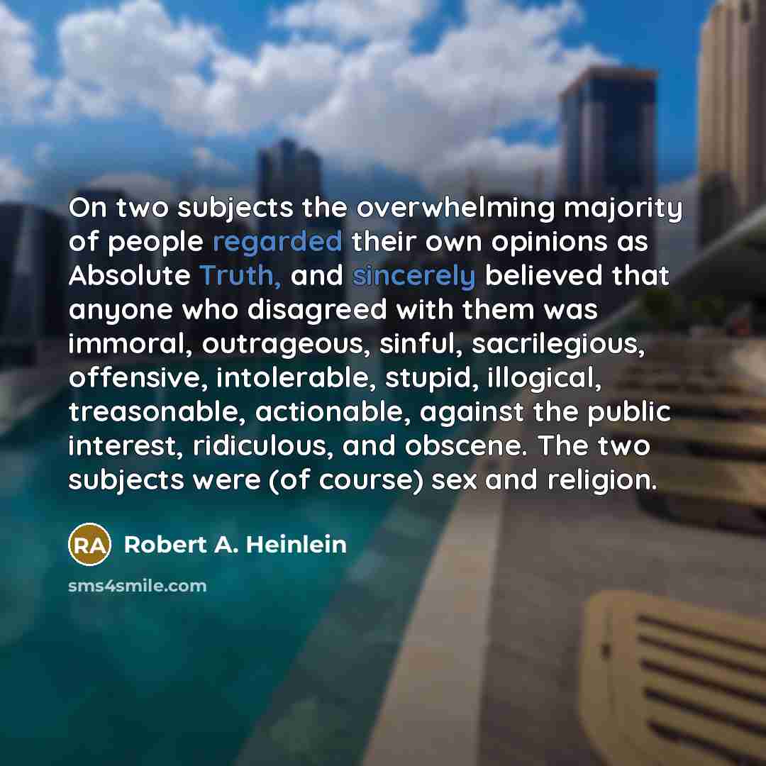 “On two subjects the overwhelming majority of people regarded their own opinions as Absolute Truth, and sincerely believed that anyone who disagreed with them was immoral, outrageous, sinful, sacrilegious, offensive, intolerable, stupid, illogical, treasonable, actionable, against the public…” quote by Robert A. Heinlein