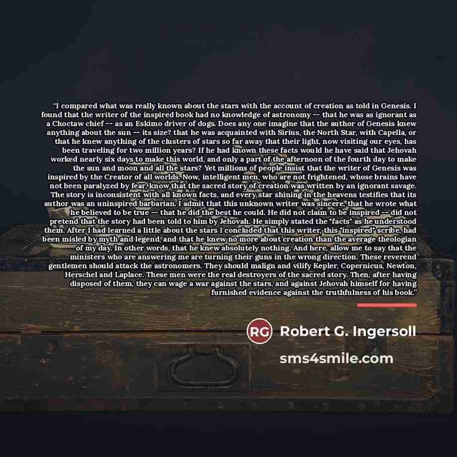 “I compared what was really known about the stars with the account of creation as told in Genesis. I found that the writer of the inspired book had no knowledge of astronomy -- that he was as ignorant as a Choctaw chief -- as an Eskimo driver of dogs. Does any one imagine that the author of Genesis…” quote by Robert G. Ingersoll