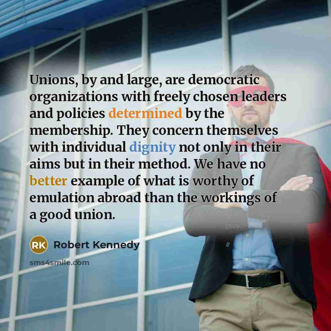 “Unions, by and large, are democratic organizations with freely chosen leaders and policies determined by the membership. They concern themselves with individual dignity not only in their aims but in their method. We have no better example of what is worthy of emulation abroad than the workings of…” quote by Robert Kennedy