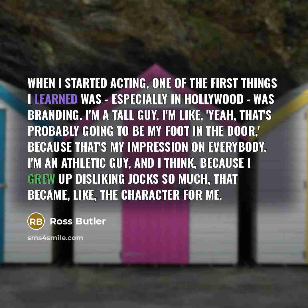 “When I started acting, one of the first things I learned was - especially in Hollywood - was branding. I'm a tall guy. I'm like, 'Yeah, that's probably going to be my foot in the door,' because that's my impression on everybody. I'm an athletic guy, and I think, because I grew up disliking jocks…” quote by Ross Butler