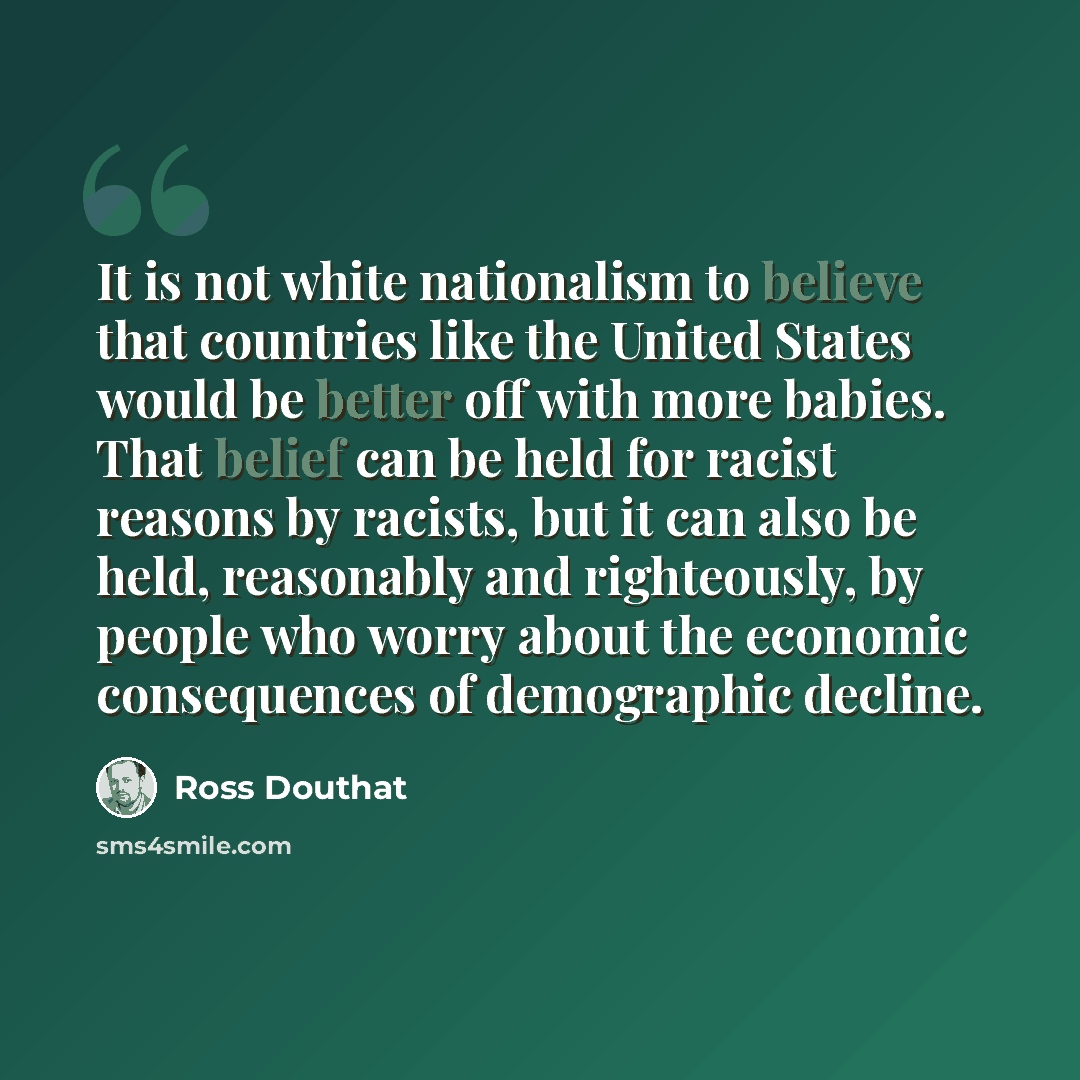 “It is not white nationalism to believe that countries like the United States would be better off with more babies. That belief can be held for racist reasons by racists, but it can also be held, reasonably and righteously, by people who worry about the economic consequences of demographic decline.” quote by Ross Douthat