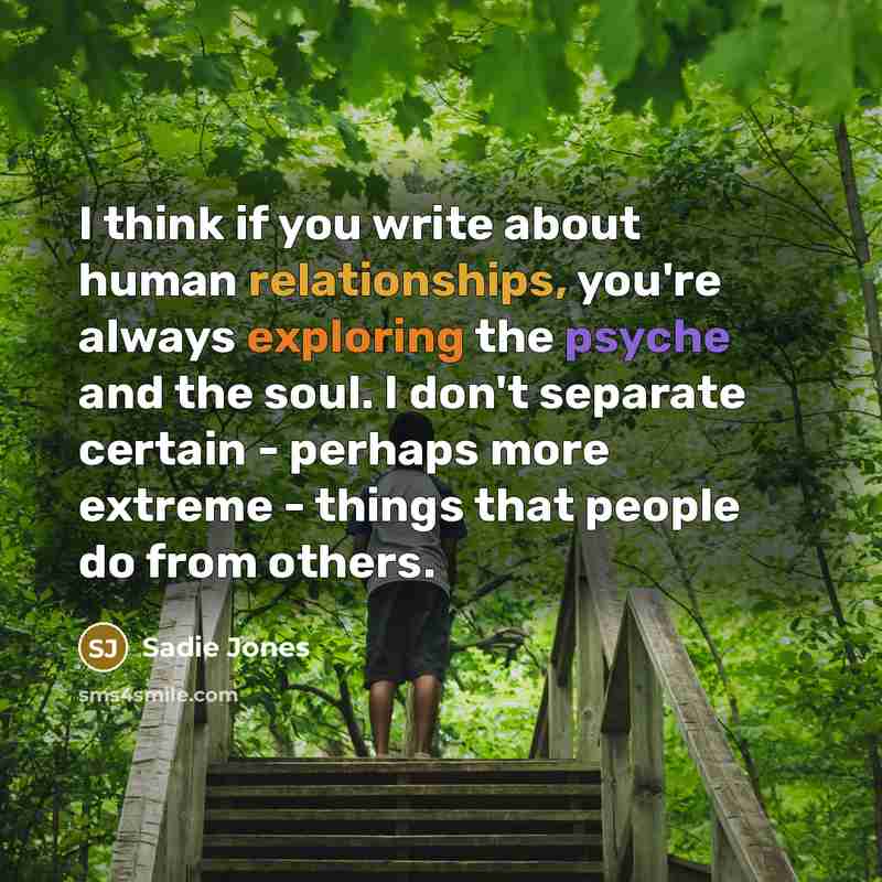“I think if you write about human relationships, you're always exploring the psyche and the soul. I don't separate certain - perhaps more extreme - things that people do from others.” quote by Sadie Jones