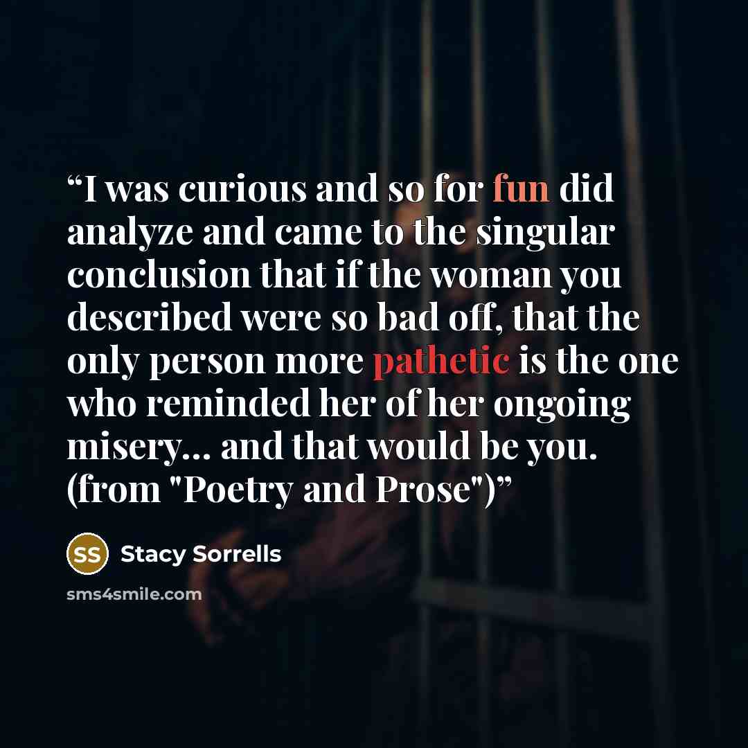 “I was curious and so for fun did analyze and came to the singular conclusion that if the woman you described were so bad off, that the only person more pathetic is the one who reminded her of her ongoing misery… and that would be you. (from "Poetry and Prose")” quote by Stacy Sorrells