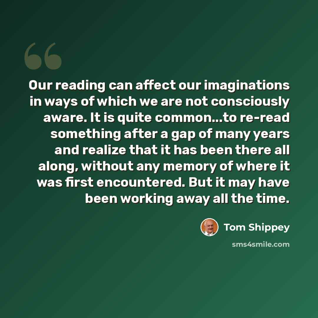 “Our reading can affect our imaginations in ways of which we are not consciously aware. It is quite common...to re-read something after a gap of many years and realize that it has been there all along, without any memory of where it was first encountered. But it may have been working away all the…” quote by Tom Shippey