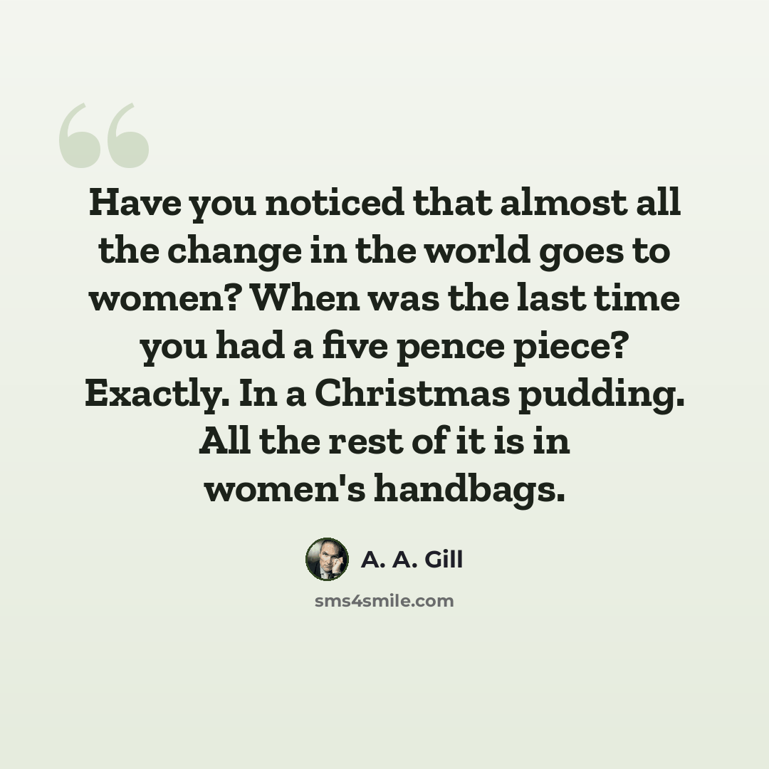 “Have you noticed that almost all the change in the world goes to women? When was the last time you had a five pence piece? Exactly. In a Christmas pudding. All the rest of it is in women's handbags.” quote by A. A. Gill