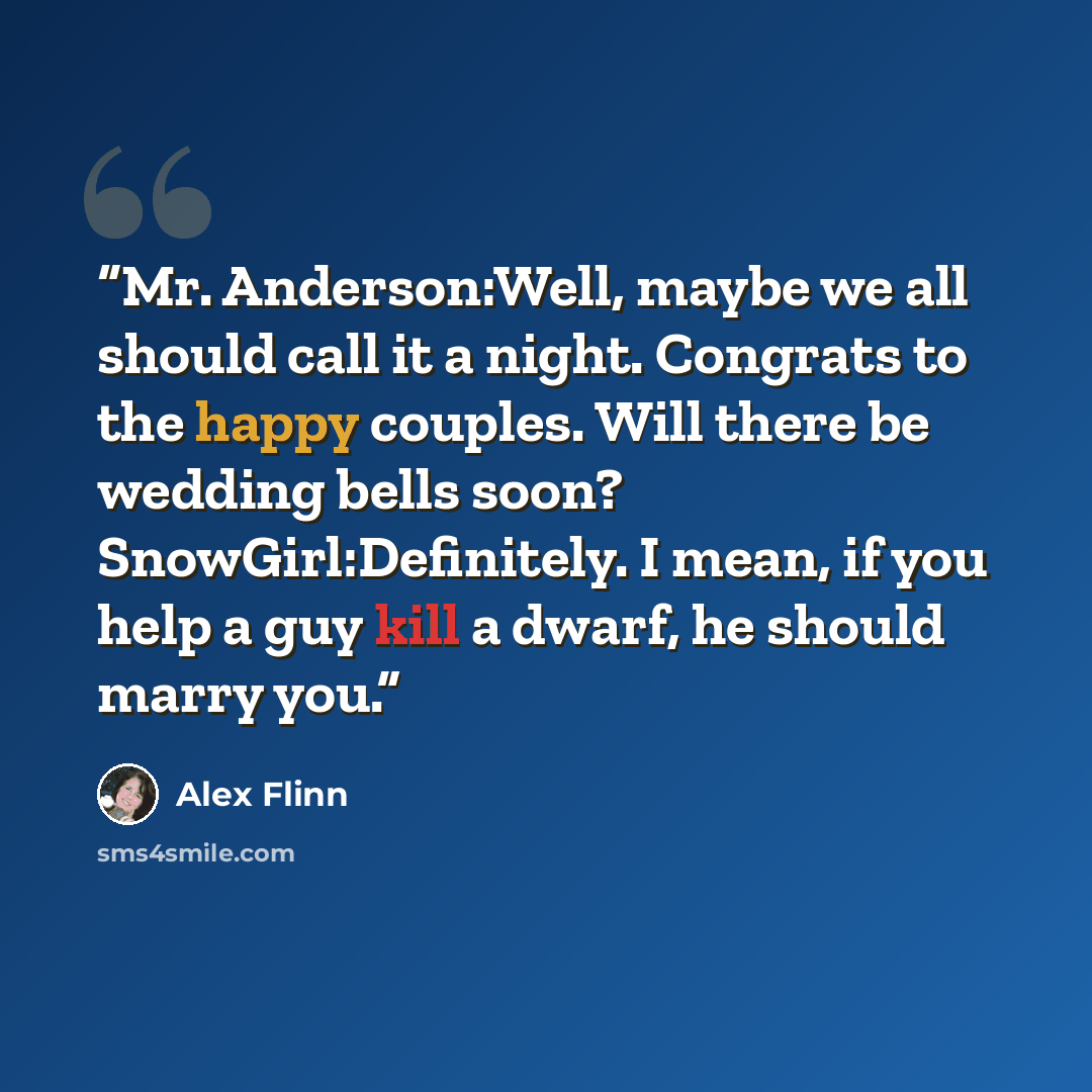 “Mr. Anderson:Well, maybe we all should call it a night. Congrats to the happy couples. Will there be wedding bells soon? SnowGirl:Definitely. I mean, if you help a guy kill a dwarf, he should marry you.” quote by Alex Flinn
