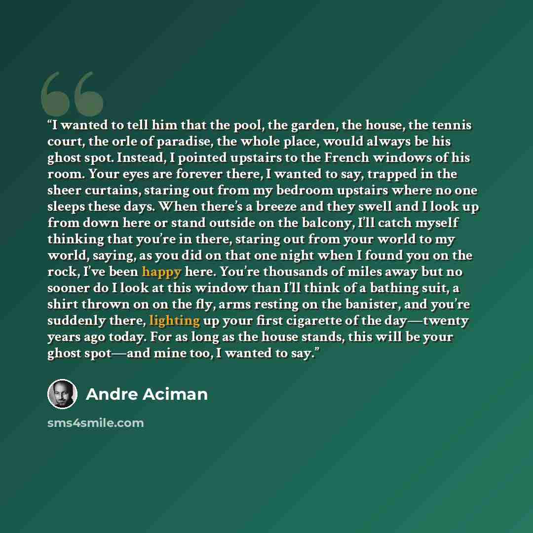 “I wanted to tell him that the pool, the garden, the house, the tennis court, the orle of paradise, the whole place, would always be his ghost spot. Instead, I pointed upstairs to the French windows of his room. Your eyes are forever there, I wanted to say, trapped in the sheer curtains, staring…” quote by André Aciman