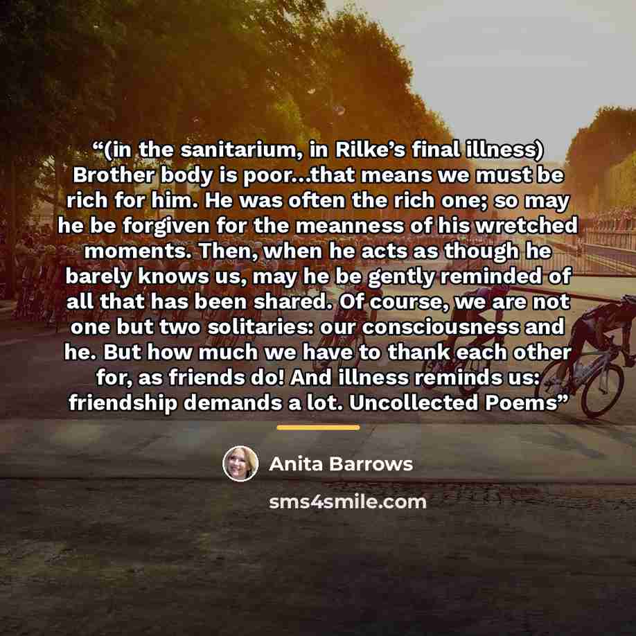 “(in the sanitarium, in Rilke’s final illness) Brother body is poor…that means we must be rich for him. He was often the rich one; so may he be forgiven for the meanness of his wretched moments. Then, when he acts as though he barely knows us, may he be gently reminded of all that has been shared…” quote by Anita Barrows