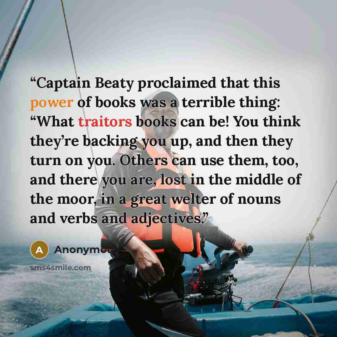 “Captain Beaty proclaimed that this power of books was a terrible thing: “What traitors books can be! You think they’re backing you up, and then they turn on you. Others can use them, too, and there you are, lost in the middle of the moor, in a great welter of nouns and verbs and adjectives.” quote by Anonymous