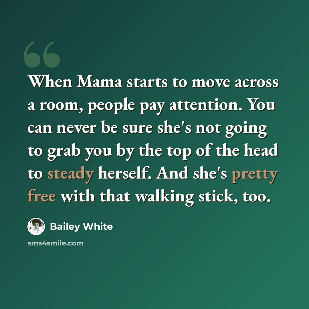 “When Mama starts to move across a room, people pay attention. You can never be sure she's not going to grab you by the top of the head to steady herself. And she's pretty free with that walking stick, too.” quote by Bailey White