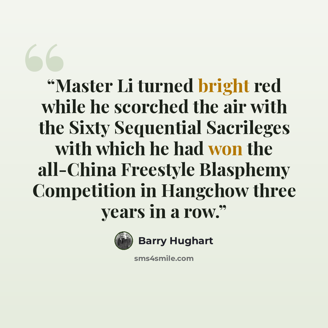 “Master Li turned bright red while he scorched the air with the Sixty Sequential Sacrileges with which he had won the all-China Freestyle Blasphemy Competition in Hangchow three years in a row.” quote by Barry Hughart