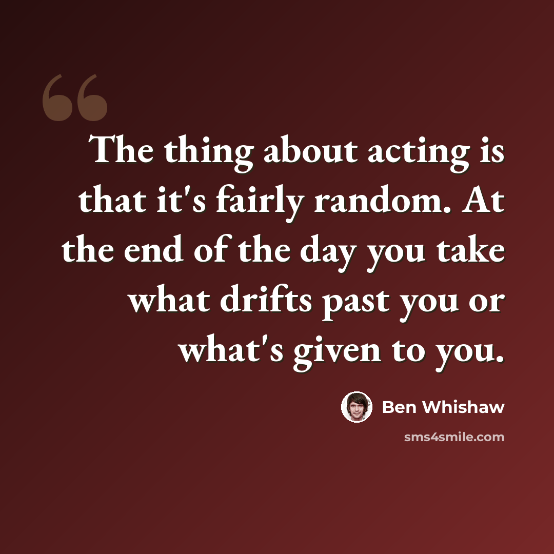 “The thing about acting is that it's fairly random. At the end of the day you take what drifts past you or what's given to you.” quote by Ben Whishaw