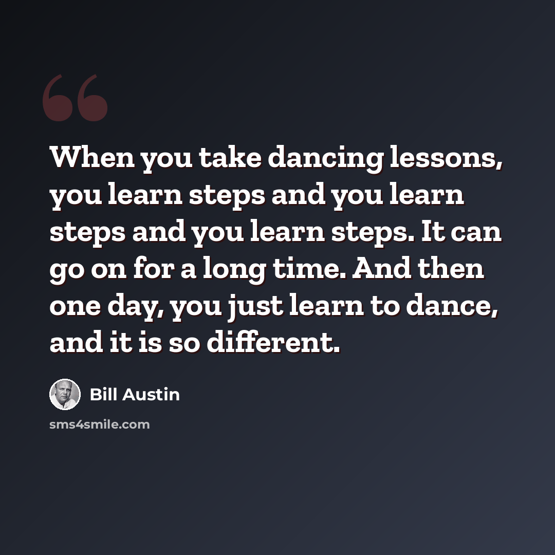 “When you take dancing lessons, you learn steps and you learn steps and you learn steps. It can go on for a long time. And then one day, you just learn to dance, and it is so different.” quote by Bill Austin