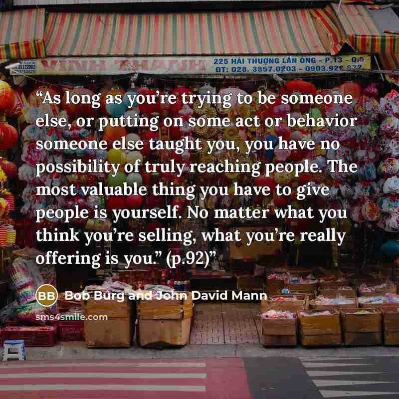 “As long as you’re trying to be someone else, or putting on some act or behavior someone else taught you, you have no possibility of truly reaching people. The most valuable thing you have to give people is yourself. No matter what you think you’re selling, what you’re really offering is you.” (p.92)” quote by Bob Burg and John David Mann