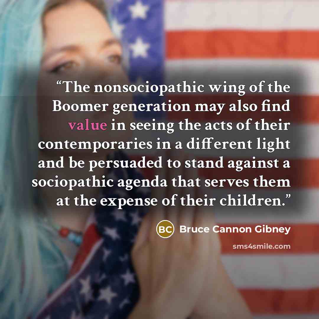 “The nonsociopathic wing of the Boomer generation may also find value in seeing the acts of their contemporaries in a different light and be persuaded to stand against a sociopathic agenda that serves them at the expense of their children.” quote by Bruce Cannon Gibney