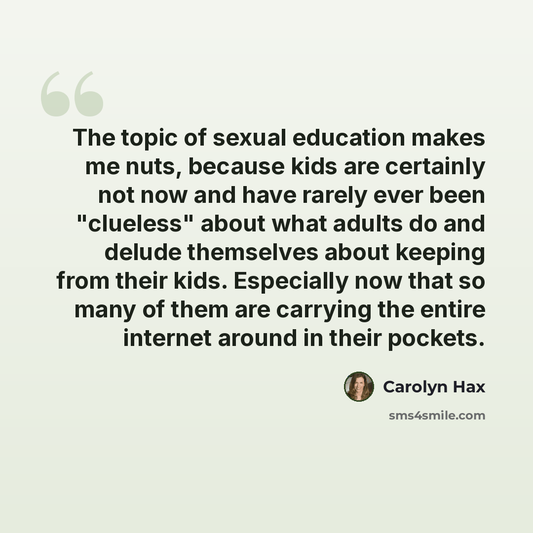 “The topic of sexual education makes me nuts, because kids are certainly not now and have rarely ever been "clueless" about what adults do and delude themselves about keeping from their kids. Especially now that so many of them are carrying the entire internet around in their pockets.” quote by Carolyn Hax