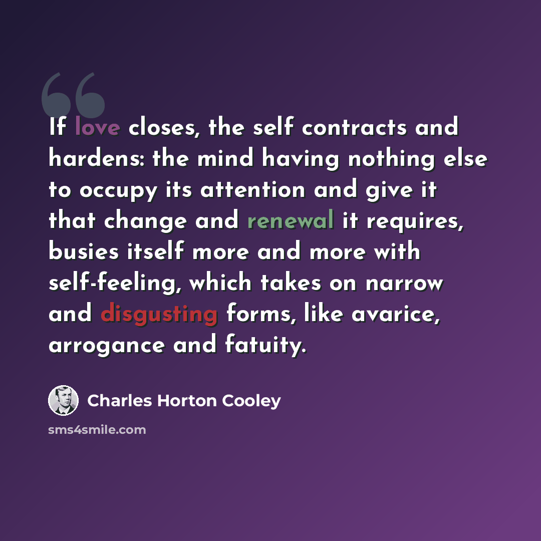 “If love closes, the self contracts and hardens: the mind having nothing else to occupy its attention and give it that change and renewal it requires, busies itself more and more with self-feeling, which takes on narrow and disgusting forms, like avarice, arrogance and fatuity.” quote by Charles Horton Cooley
