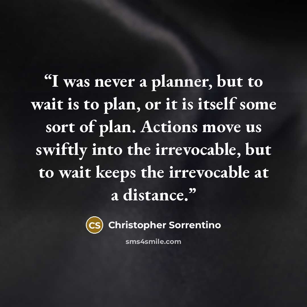 “I was never a planner, but to wait is to plan, or it is itself some sort of plan. Actions move us swiftly into the irrevocable, but to wait keeps the irrevocable at a distance.” quote by Christopher Sorrentino