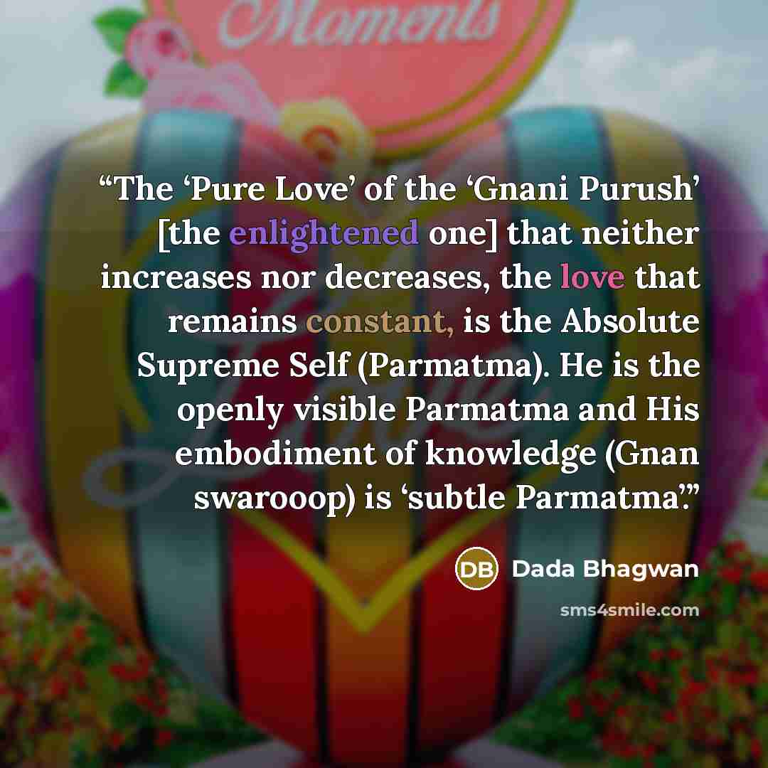 “The ‘Pure Love’ of the ‘Gnani Purush’ [the enlightened one] that neither increases nor decreases, the love that remains constant, is the Absolute Supreme Self (Parmatma). He is the openly visible Parmatma and His embodiment of knowledge (Gnan swarooop) is ‘subtle Parmatma’.” quote by Dada Bhagwan