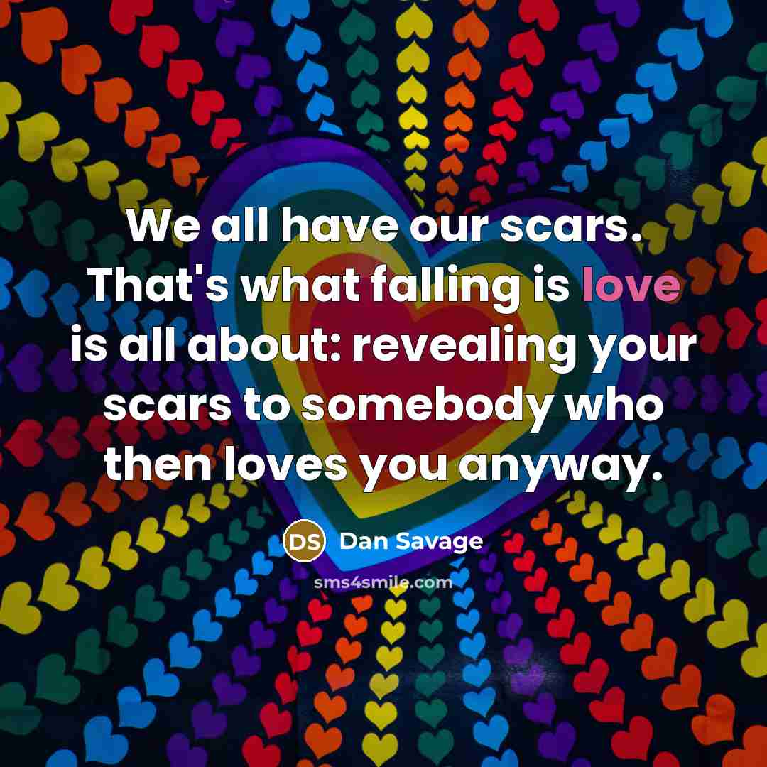 “We all have our scars. That's what falling is love is all about: revealing your scars to somebody who then loves you anyway.” quote by Dan Savage