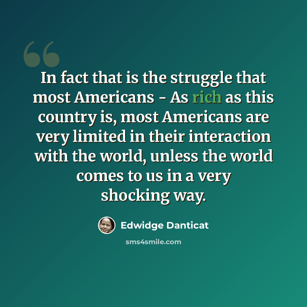 “In fact that is the struggle that most Americans - As rich as this country is, most Americans are very limited in their interaction with the world, unless the world comes to us in a very shocking way.” quote by Edwidge Danticat