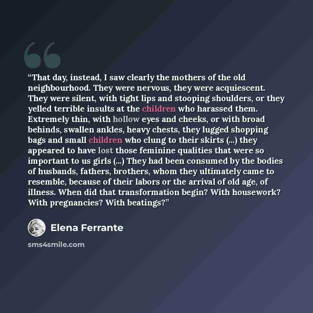 “That day, instead, I saw clearly the mothers of the old neighbourhood. They were nervous, they were acquiescent. They were silent, with tight lips and stooping shoulders, or they yelled terrible insults at the children who harassed them. Extremely thin, with hollow eyes and cheeks, or with broad…” quote by Elena Ferrante
