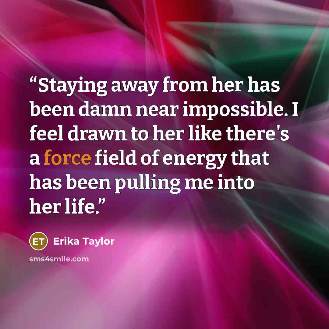 “Staying away from her has been damn near impossible. I feel drawn to her like there's a force field of energy that has been pulling me into her life.” quote by Erika Taylor
