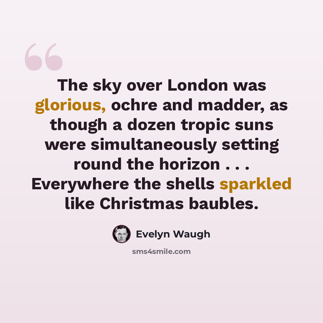 “The sky over London was glorious, ochre and madder, as though a dozen tropic suns were simultaneously setting round the horizon . . . Everywhere the shells sparkled like Christmas baubles.” quote by Evelyn Waugh