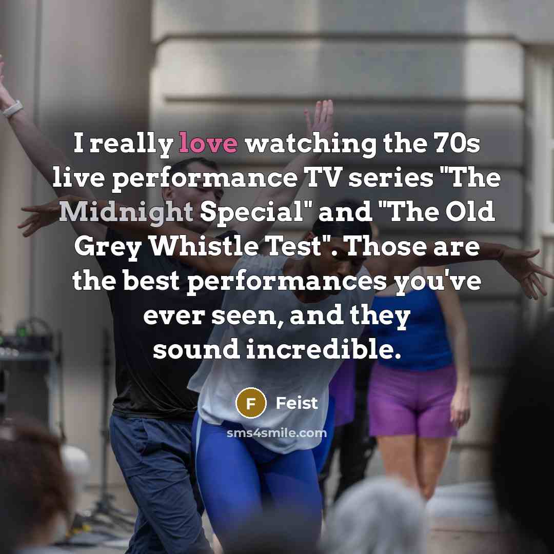 “I really love watching the 70s live performance TV series "The Midnight Special" and "The Old Grey Whistle Test". Those are the best performances you've ever seen, and they sound incredible.” quote by Feist