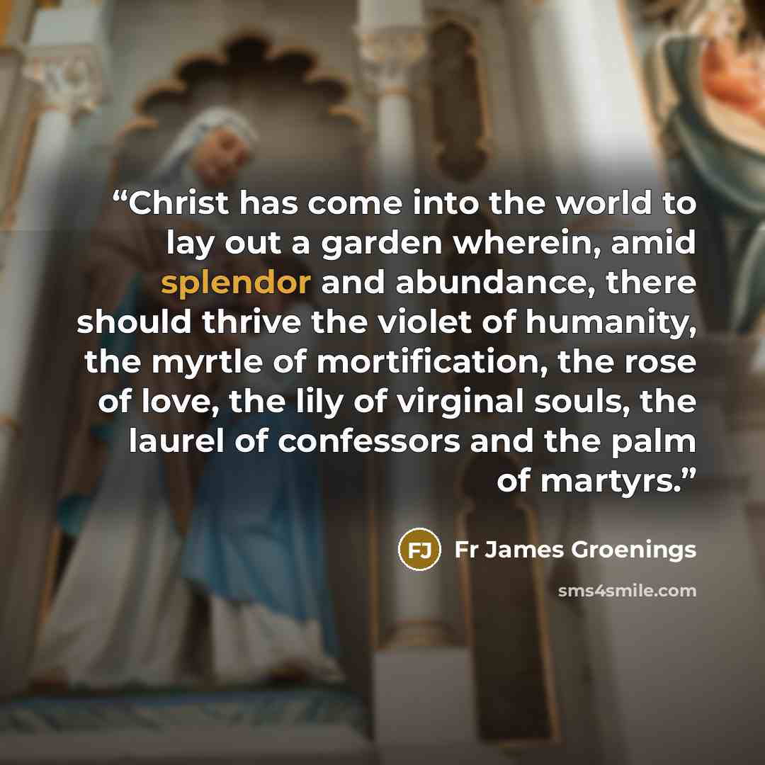“Christ has come into the world to lay out a garden wherein, amid splendor and abundance, there should thrive the violet of humanity, the myrtle of mortification, the rose of love, the lily of virginal souls, the laurel of confessors and the palm of martyrs.” quote by Fr James Groenings
