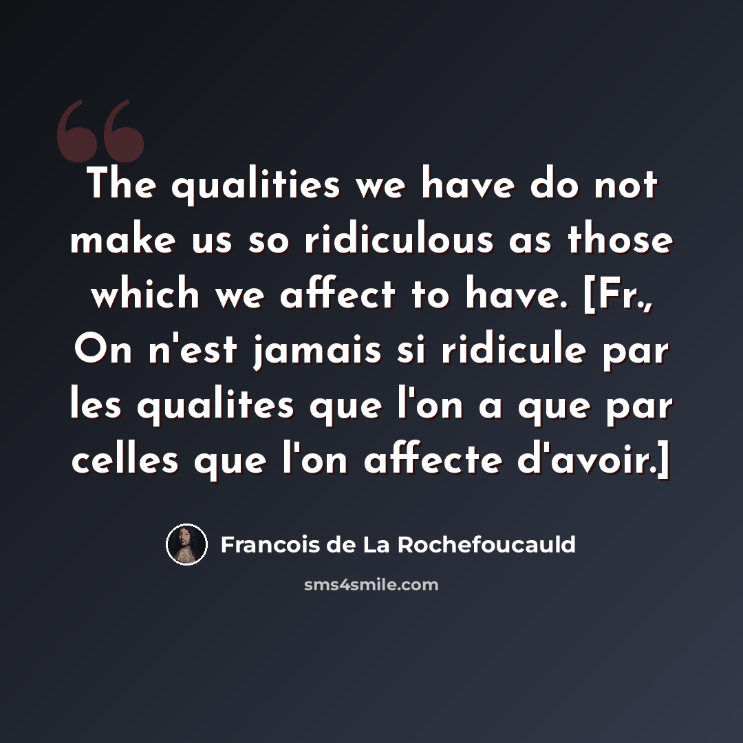 “The qualities we have do not make us so ridiculous as those which we affect to have. [Fr., On n'est jamais si ridicule par les qualites que l'on a que par celles que l'on affecte d'avoir.]” quote by Francois de La Rochefoucauld