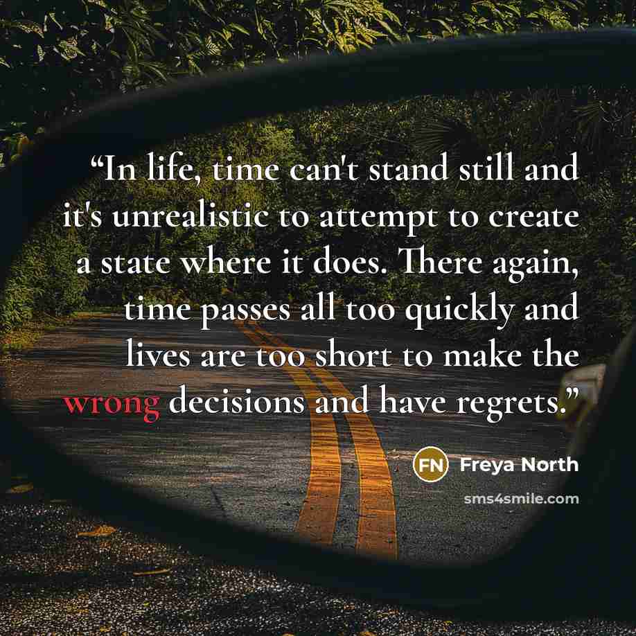“In life, time can't stand still and it's unrealistic to attempt to create a state where it does. There again, time passes all too quickly and lives are too short to make the wrong decisions and have regrets.” quote by Freya North