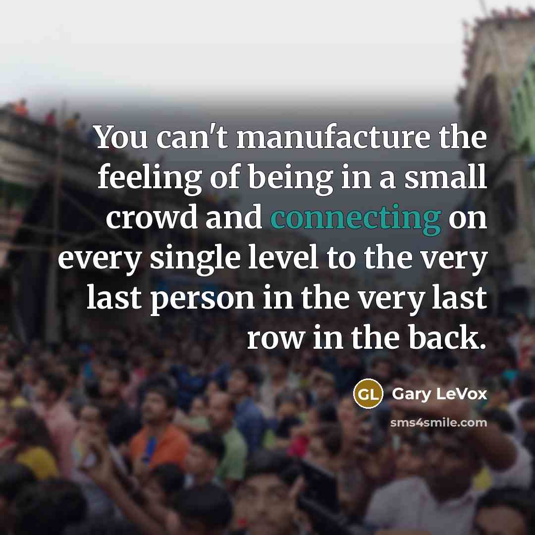 “You can't manufacture the feeling of being in a small crowd and connecting on every single level to the very last person in the very last row in the back.” quote by Gary LeVox