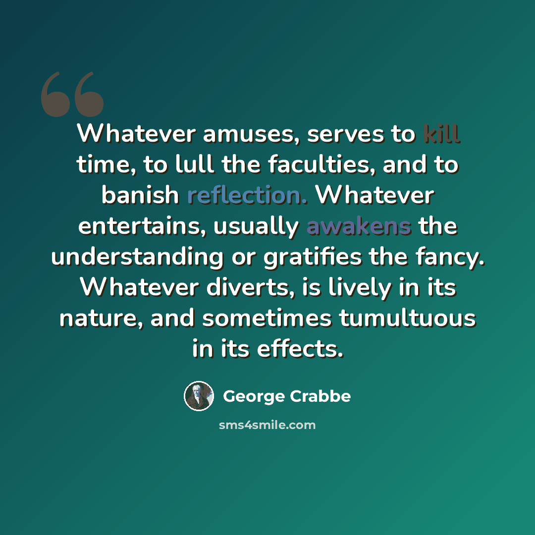 “Whatever amuses, serves to kill time, to lull the faculties, and to banish reflection. Whatever entertains, usually awakens the understanding or gratifies the fancy. Whatever diverts, is lively in its nature, and sometimes tumultuous in its effects.” quote by George Crabbe