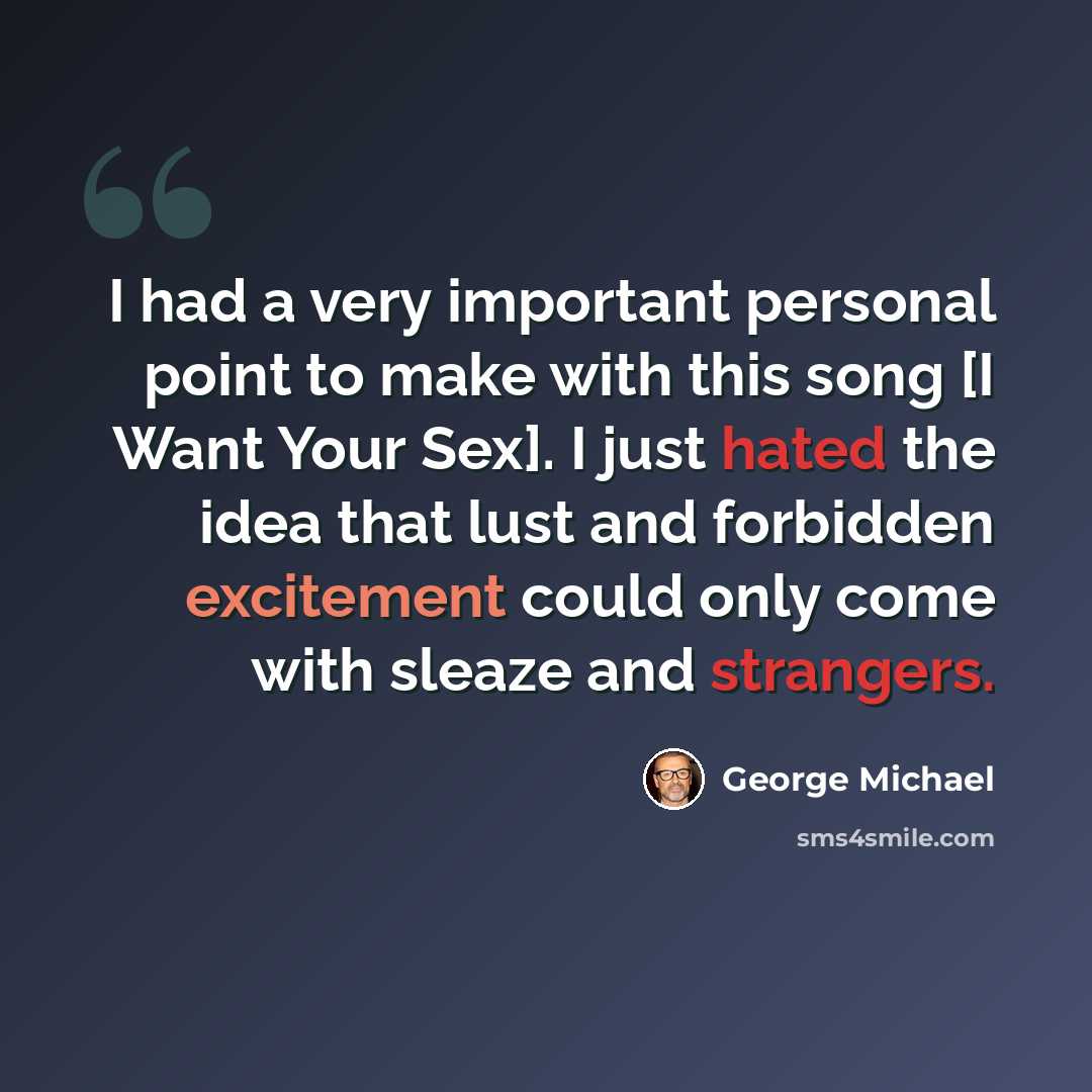 “I had a very important personal point to make with this song [I Want Your Sex]. I just hated the idea that lust and forbidden excitement could only come with sleaze and strangers.” quote by George Michael