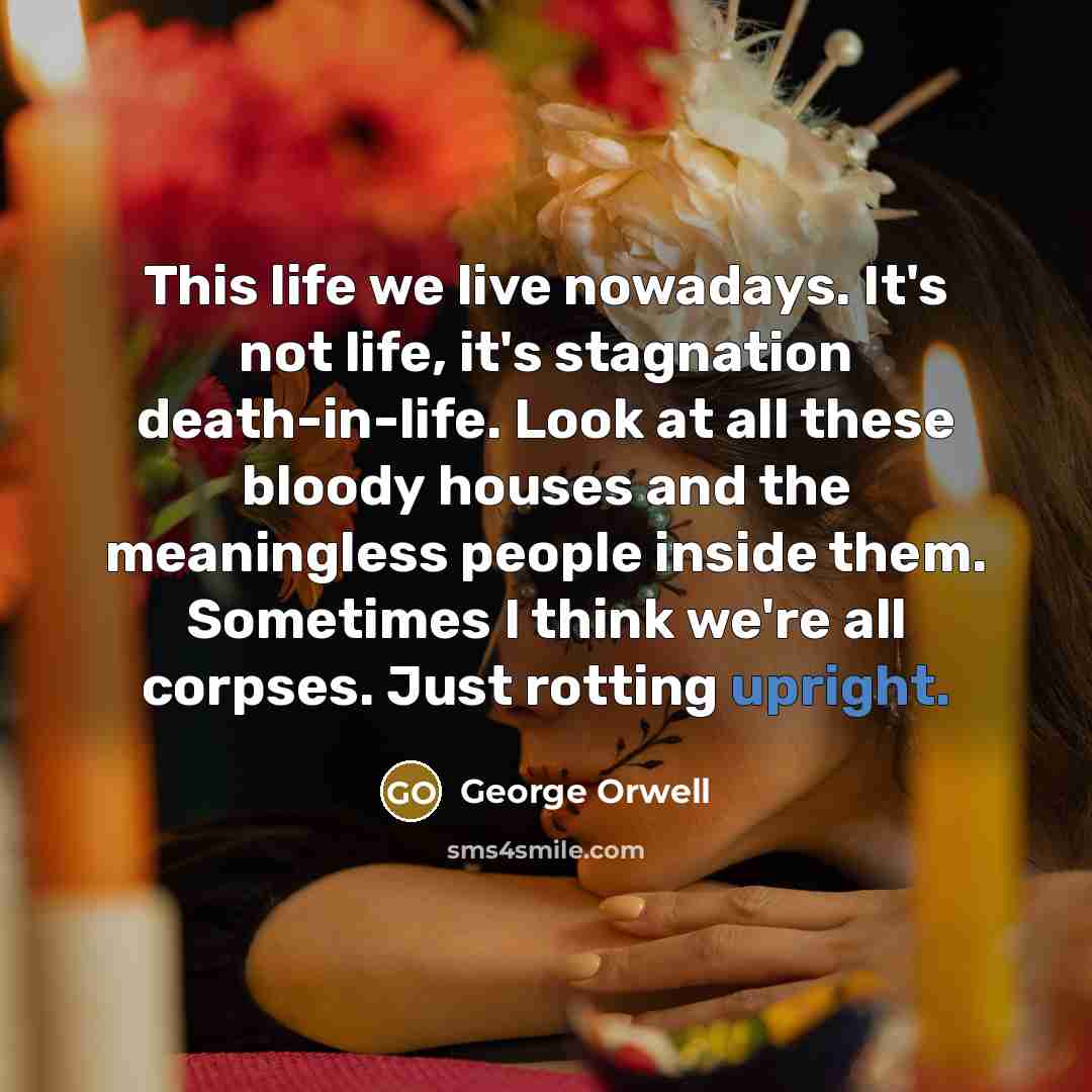 “This life we live nowadays. It's not life, it's stagnation death-in-life. Look at all these bloody houses and the meaningless people inside them. Sometimes I think we're all corpses. Just rotting upright.” quote by George Orwell