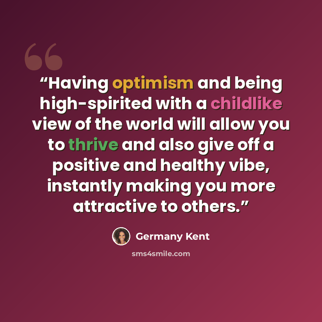 “Having optimism and being high-spirited with a childlike view of the world will allow you to thrive and also give off a positive and healthy vibe, instantly making you more attractive to others.” quote by Germany Kent
