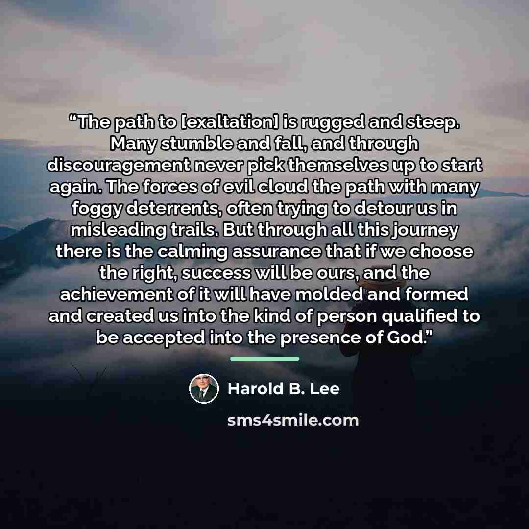 “The path to [exaltation] is rugged and steep. Many stumble and fall, and through discouragement never pick themselves up to start again. The forces of evil cloud the path with many foggy deterrents, often trying to detour us in misleading trails. But through all this journey there is the calming…” quote by Harold B. Lee