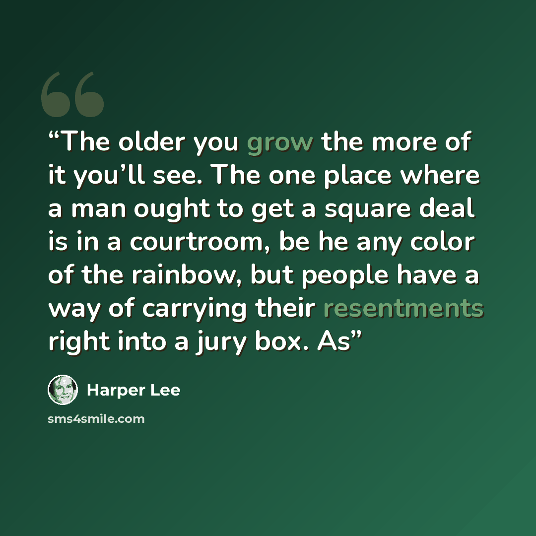 “The older you grow the more of it you’ll see. The one place where a man ought to get a square deal is in a courtroom, be he any color of the rainbow, but people have a way of carrying their resentments right into a jury box. As” quote by Harper Lee