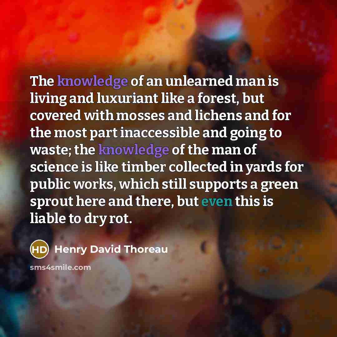 “The knowledge of an unlearned man is living and luxuriant like a forest, but covered with mosses and lichens and for the most part inaccessible and going to waste; the knowledge of the man of science is like timber collected in yards for public works, which still supports a green sprout here and…” quote by Henry David Thoreau
