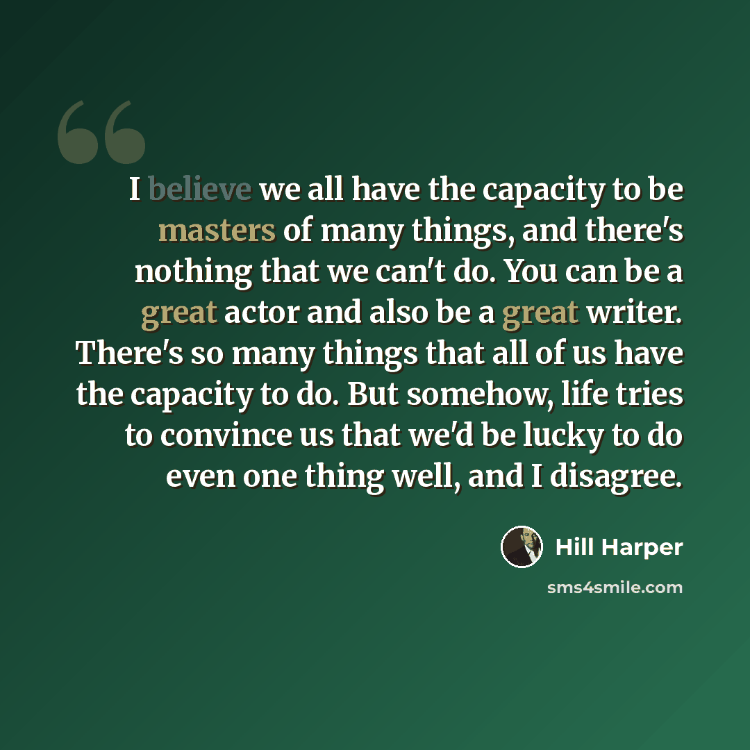 “I believe we all have the capacity to be masters of many things, and there's nothing that we can't do. You can be a great actor and also be a great writer. There's so many things that all of us have the capacity to do. But somehow, life tries to convince us that we'd be lucky to do even one thing…” quote by Hill Harper
