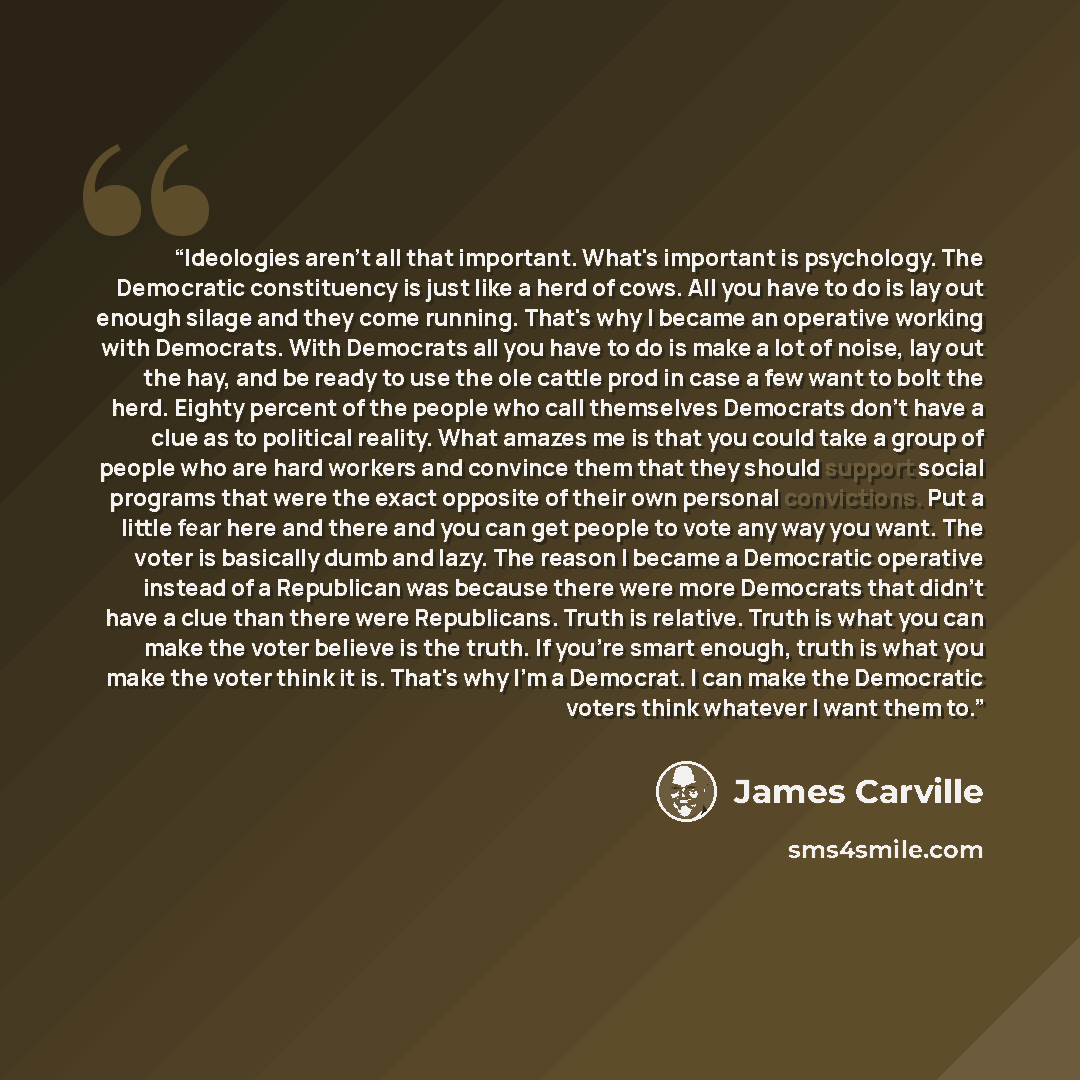 “Ideologies aren't all that important. What's important is psychology. The Democratic constituency is just like a herd of cows. All you have to do is lay out enough silage and they come running. That's why I became an operative working with Democrats. With Democrats all you have to do is make a lot…” quote by James Carville