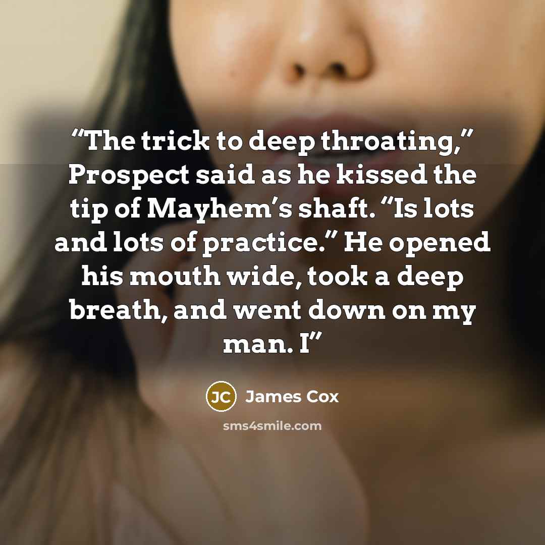 “The trick to deep throating,” Prospect said as he kissed the tip of Mayhem’s shaft. “Is lots and lots of practice.” He opened his mouth wide, took a deep breath, and went down on my man. I” quote by James Cox