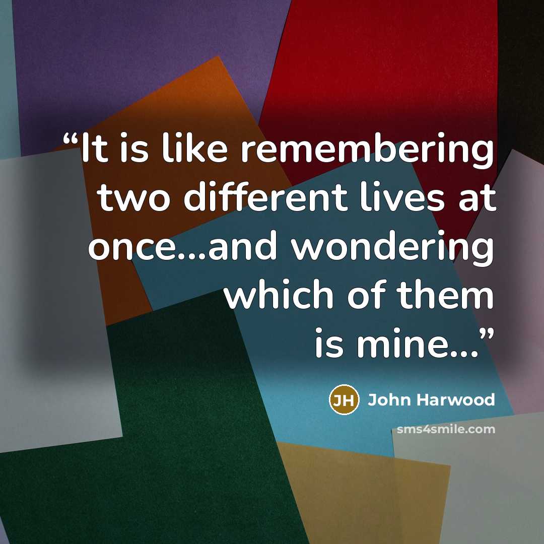 “It is like remembering two different lives at once...and wondering which of them is mine...” quote by John Harwood