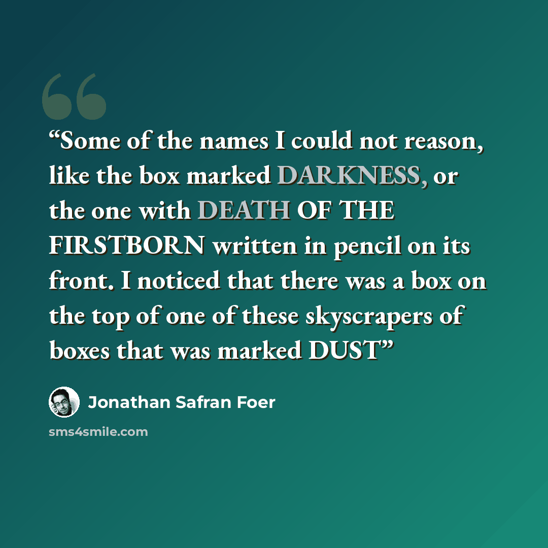 “Some of the names I could not reason, like the box marked DARKNESS, or the one with DEATH OF THE FIRSTBORN written in pencil on its front. I noticed that there was a box on the top of one of these skyscrapers of boxes that was marked DUST” quote by Jonathan Safran Foer