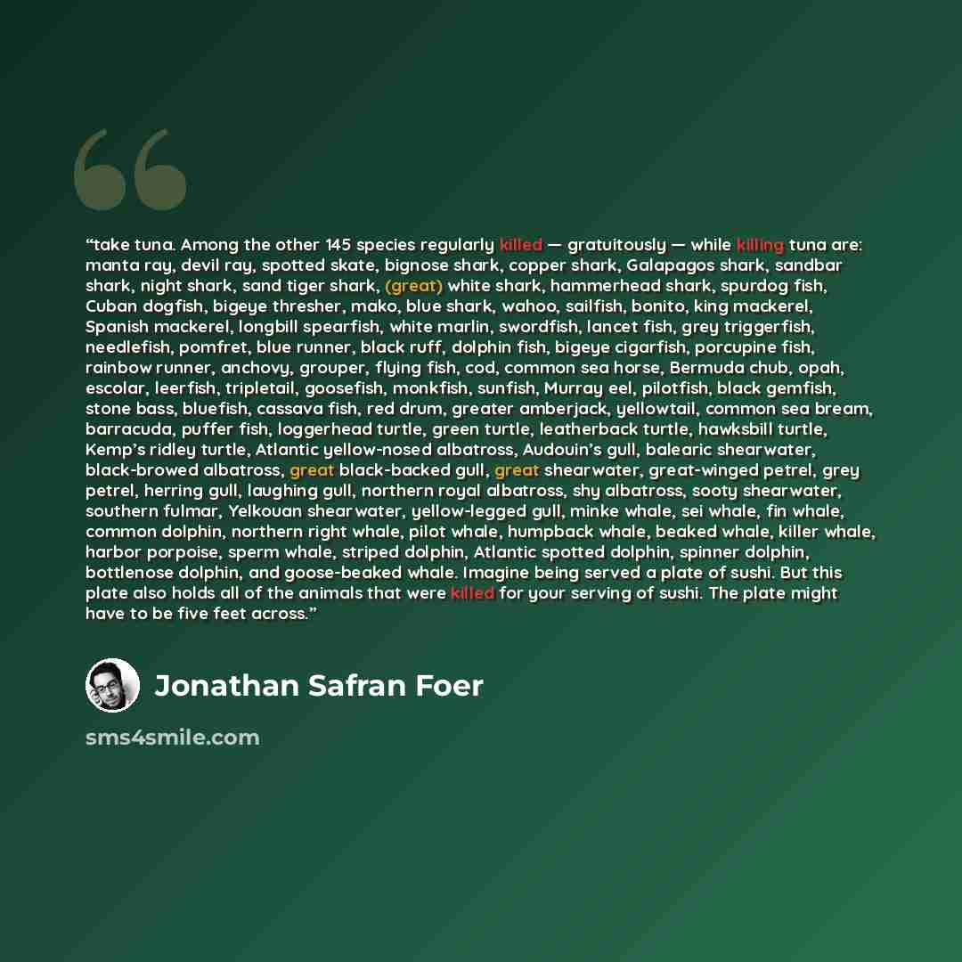 “take tuna. Among the other 145 species regularly killed — gratuitously — while killing tuna are: manta ray, devil ray, spotted skate, bignose shark, copper shark, Galapagos shark, sandbar shark, night shark, sand tiger shark, (great) white shark, hammerhead shark, spurdog fish, Cuban dogfish…” quote by Jonathan Safran Foer