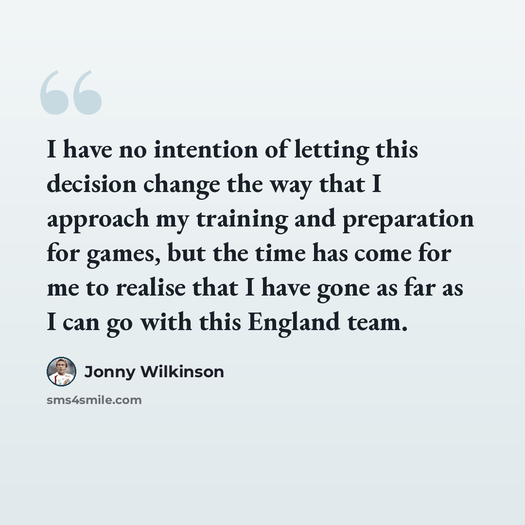“I have no intention of letting this decision change the way that I approach my training and preparation for games, but the time has come for me to realise that I have gone as far as I can go with this England team.” quote by Jonny Wilkinson