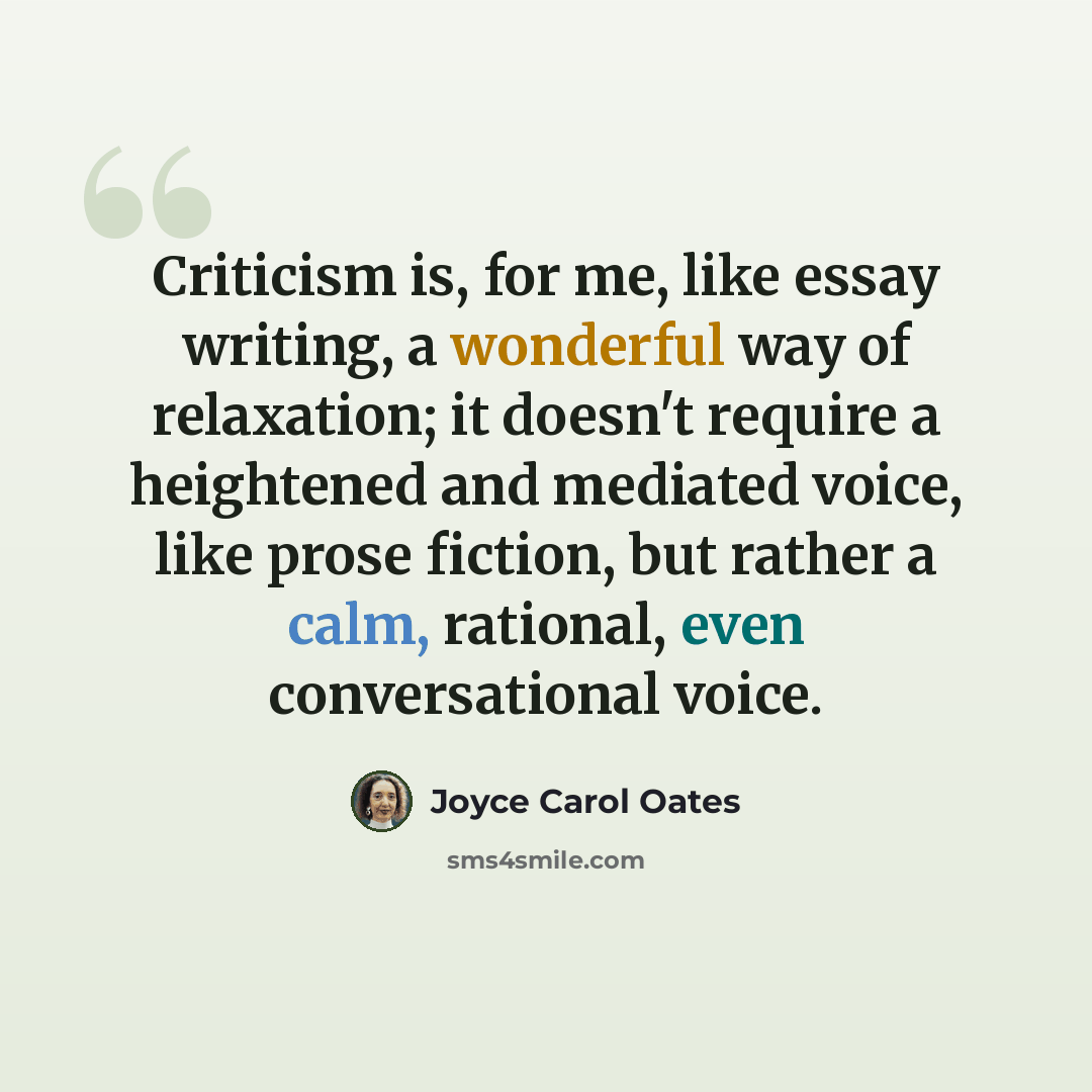 “Criticism is, for me, like essay writing, a wonderful way of relaxation; it doesn't require a heightened and mediated voice, like prose fiction, but rather a calm, rational, even conversational voice.” quote by Joyce Carol Oates