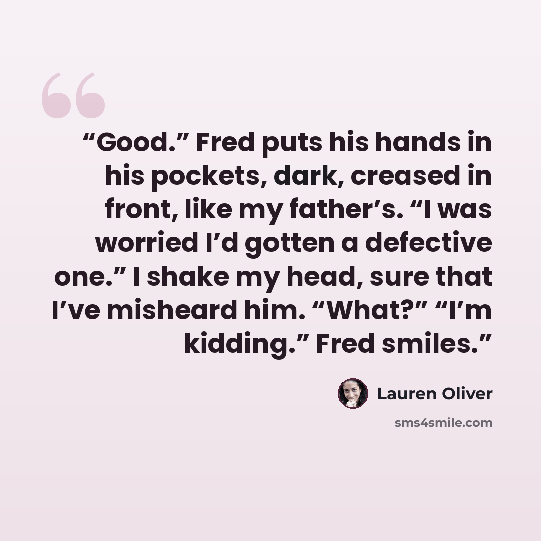 “Good.” Fred puts his hands in his pockets, dark, creased in front, like my father’s. “I was worried I’d gotten a defective one.” I shake my head, sure that I’ve misheard him. “What?” “I’m kidding.” Fred smiles.” quote by Lauren Oliver