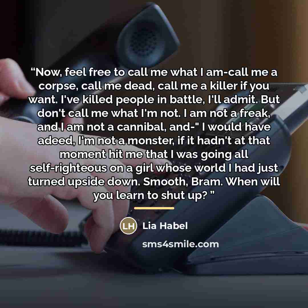 “Now, feel free to call me what I am-call me a corpse, call me dead, call me a killer if you want. I've killed people in battle, I'll admit. But don't call me what I'm not. I am not a freak, and I am not a cannibal, and-" I would have adeed, I'm not a monster, if it hadn't at that moment hit me…” quote by Lia Habel